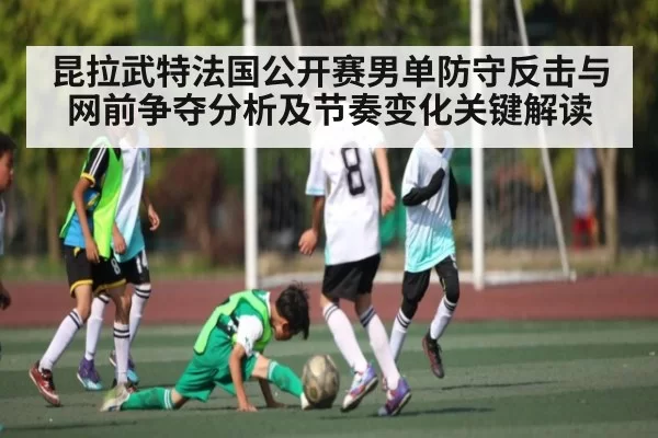 昆拉武特法国公开赛男单防守反击与网前争夺分析及节奏变化关键解读